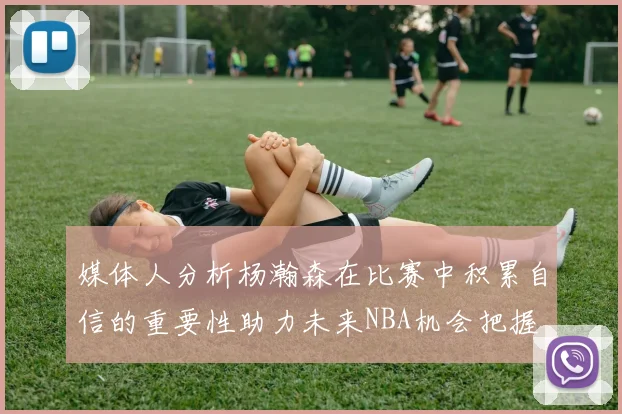 媒体人分析杨瀚森在比赛中积累自信的重要性助力未来NBA机会把握