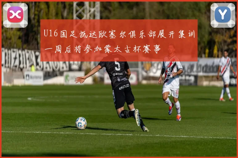 U16国足抵达欧塞尔俱乐部展开集训一周后将参加蒙太古杯赛事