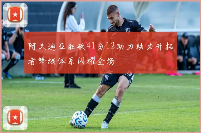 阿夫迪亚狂砍41分12助力助力开拓者锋线体系闪耀全场