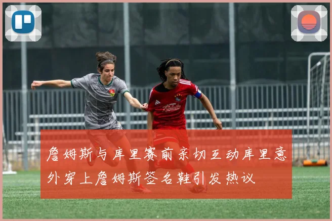 詹姆斯与库里赛前亲切互动库里意外穿上詹姆斯签名鞋引发热议