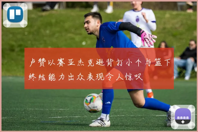 卢赞以赛亚杰克逊背打小个与篮下终结能力出众表现令人惊叹