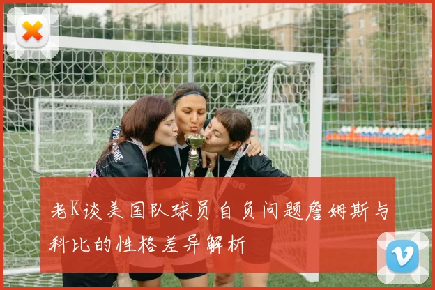 老K谈美国队球员自负问题詹姆斯与科比的性格差异解析