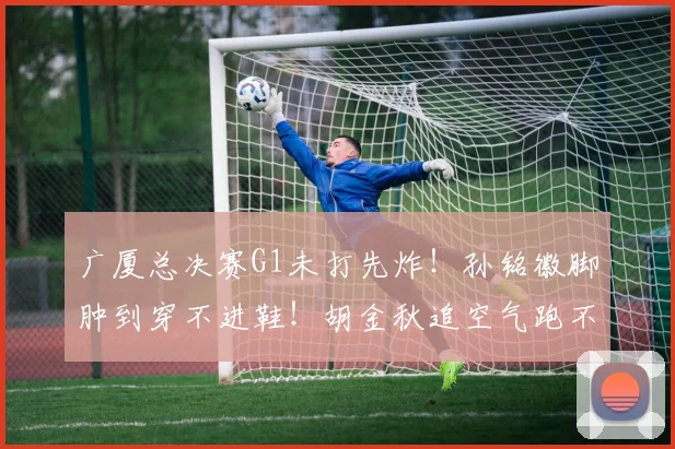 广厦总决赛G1未打先炸！孙铭徽脚肿到穿不进鞋！胡金秋追空气跑不动，上海稳了？