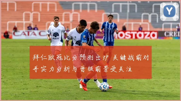 拜仁欧冠比分预测出炉 关键战前对手实力分析与晋级前景受关注