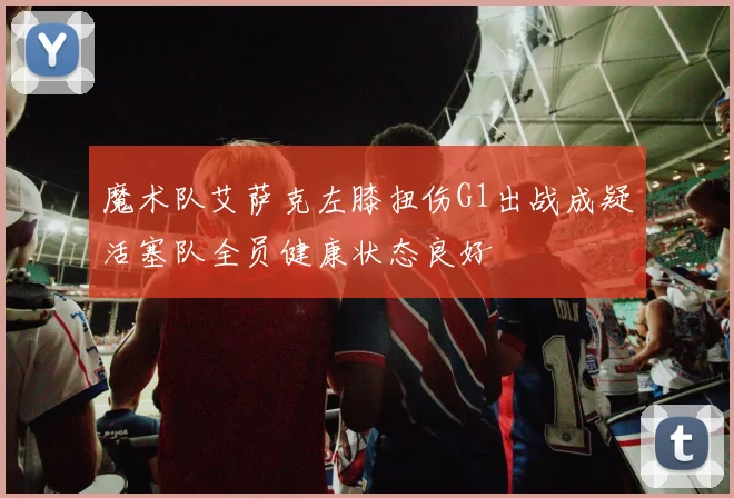 魔术队艾萨克左膝扭伤G1出战成疑活塞队全员健康状态良好