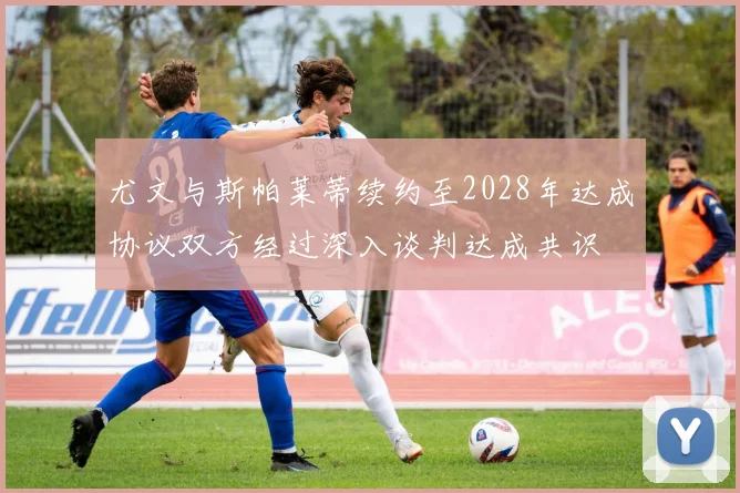 尤文与斯帕莱蒂续约至2028年达成协议双方经过深入谈判达成共识