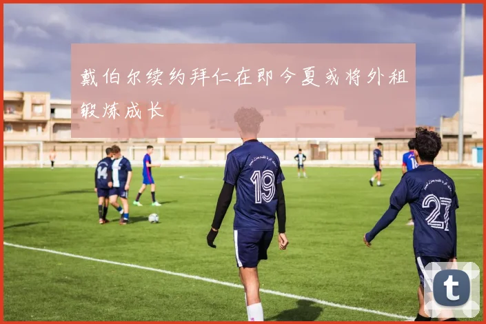 戴伯尔续约拜仁在即今夏或将外租锻炼成长