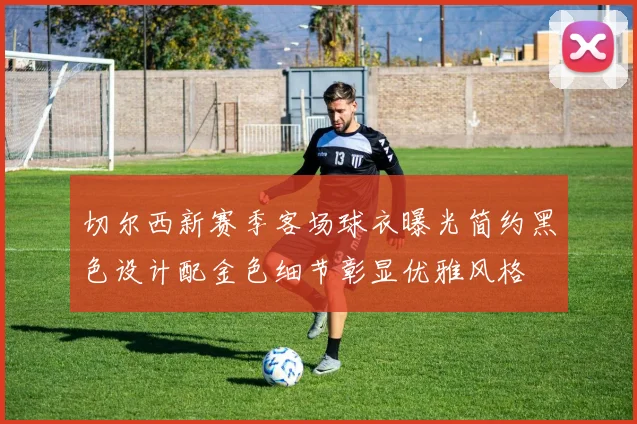 切尔西新赛季客场球衣曝光简约黑色设计配金色细节彰显优雅风格